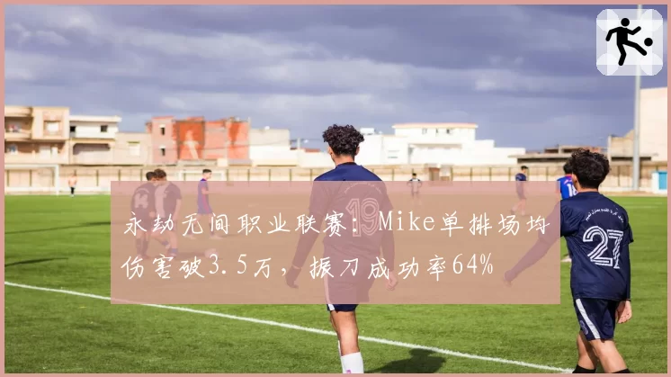 永劫无间职业联赛:Mike单排场均伤害破3.5万,振刀成功率64%