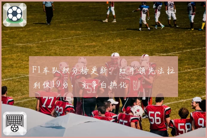 F1车队积分榜更新：红牛领先法拉利仅19分，竞争白热化