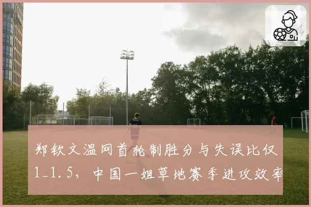 郑钦文温网首轮制胜分与失误比仅1_1.5,中国一姐草地赛季进攻效率待提升