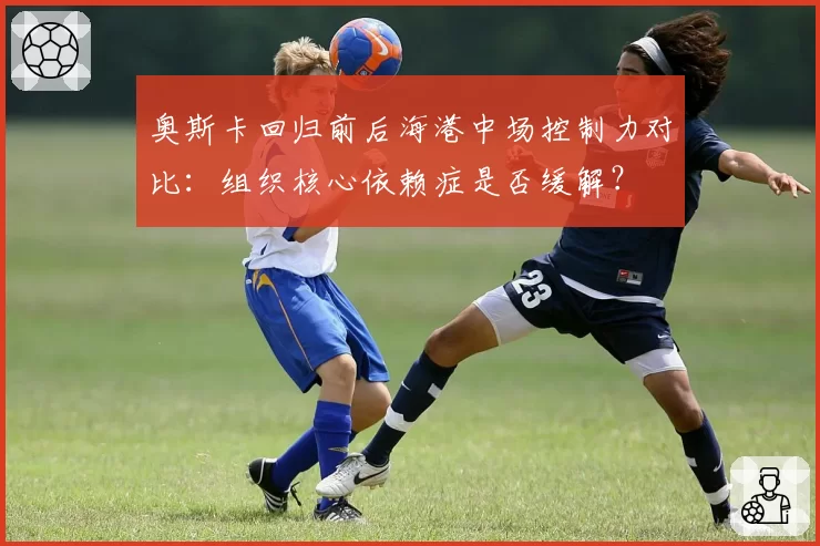 奥斯卡回归前后海港中场控制力对比：组织核心依赖症是否缓解？