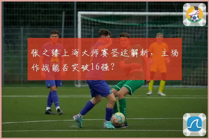 张之臻上海大师赛签运解析，主场作战能否突破16强？