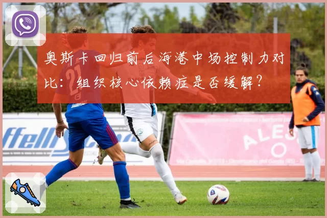 奥斯卡回归前后海港中场控制力对比：组织核心依赖症是否缓解？