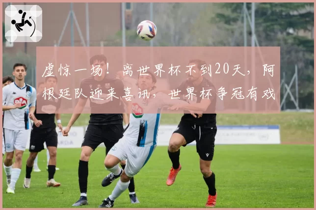 虚惊一场！离世界杯不到20天，阿根廷队迎来喜讯，世界杯争冠有戏