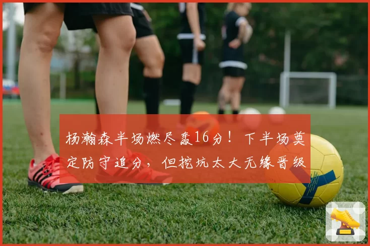 杨瀚森半场燃尽轰16分！下半场奠定防守追分，但挖坑太大无缘晋级