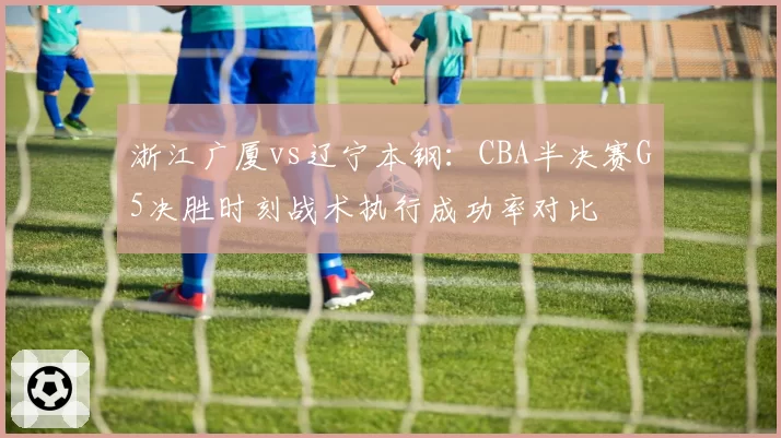 浙江广厦vs辽宁本钢：CBA半决赛G5决胜时刻战术执行成功率对比