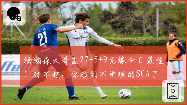 杨瀚森大哥轰27+5+9无缘今日最佳!对不起,你碰到不讲理的SGA了