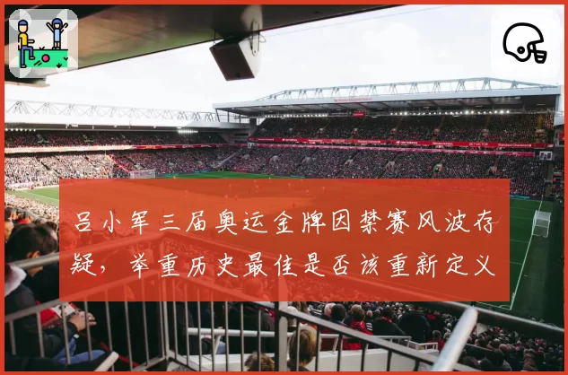 吕小军三届奥运金牌因禁赛风波存疑,举重历史最佳是否该重新定义?