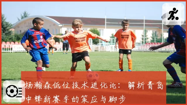 杨瀚森低位技术进化论:解析青岛中锋新赛季的策应与脚步