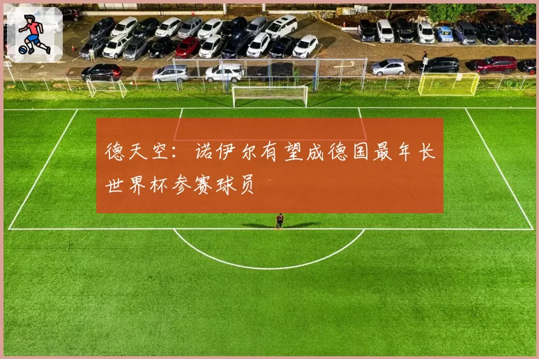 德天空：诺伊尔有望成德国最年长世界杯参赛球员