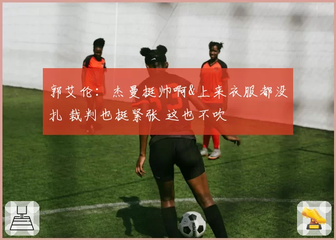 郭艾伦：杰曼挺帅啊&上来衣服都没扎 裁判也挺紧张 这也不吹