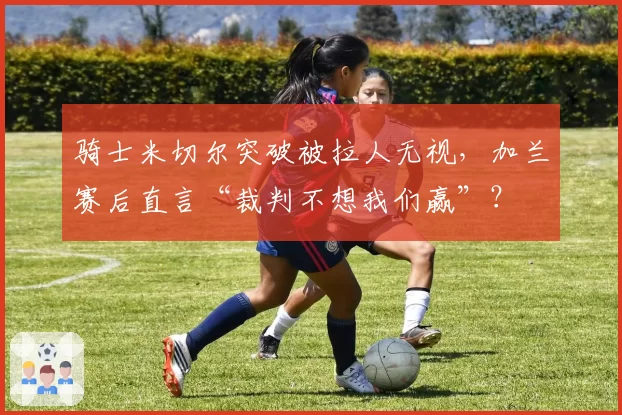 骑士米切尔突破被拉人无视，加兰赛后直言“裁判不想我们赢”？