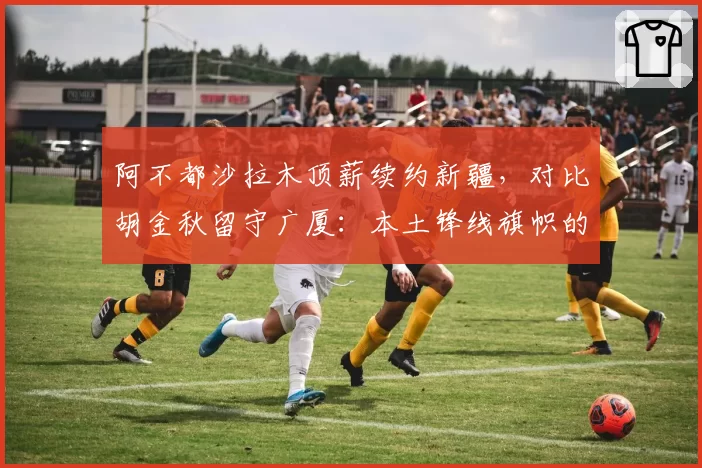 阿不都沙拉木顶薪续约新疆，对比胡金秋留守广厦：本土锋线旗帜的忠诚价值