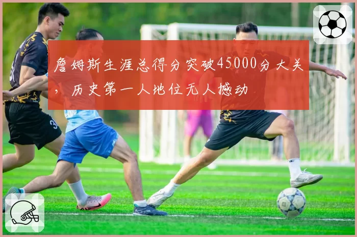 詹姆斯生涯总得分突破45000分大关,历史第一人地位无人撼动