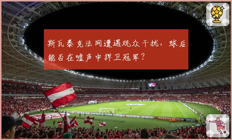 斯瓦泰克法网遭遇观众干扰，球后能否在嘘声中捍卫冠军？