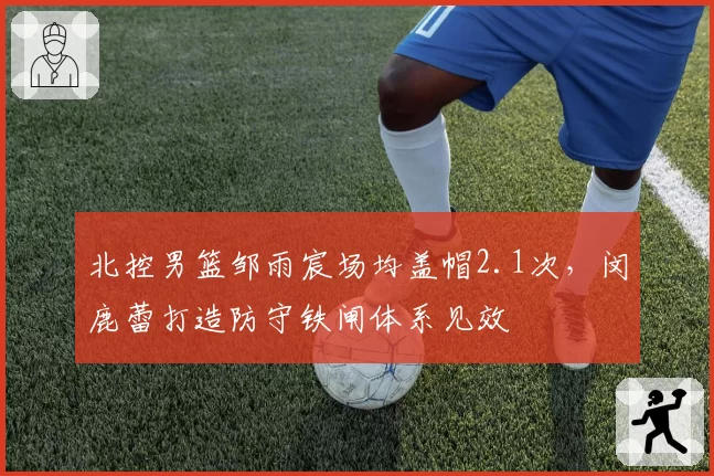 北控男篮邹雨宸场均盖帽2.1次,闵鹿蕾打造防守铁闸体系见效