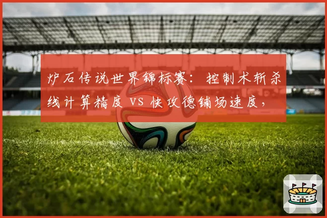 炉石传说世界锦标赛：控制术斩杀线计算精度 vs 快攻德铺场速度，版本答案预测