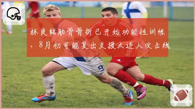 林良铭肋骨骨折已开始功能性训练，8月初可能复出支援大连人攻击线