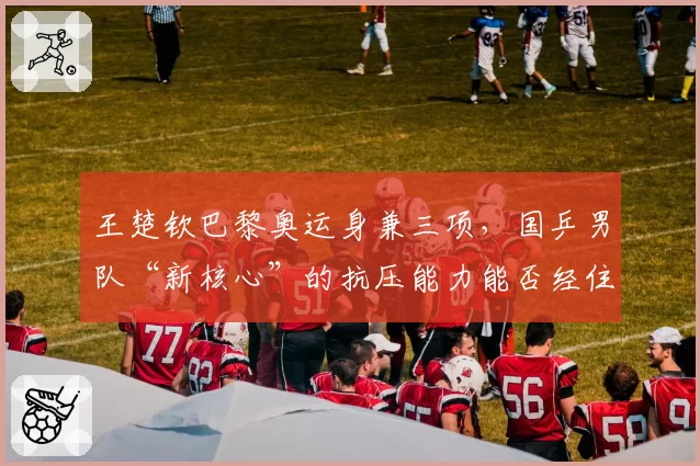 王楚钦巴黎奥运身兼三项,国乒男队“新核心”的抗压能力能否经住考验?