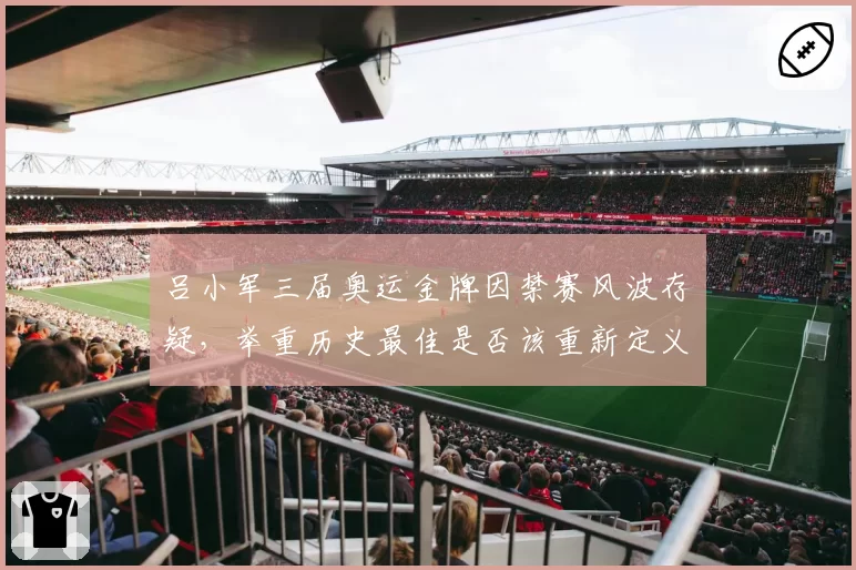 吕小军三届奥运金牌因禁赛风波存疑,举重历史最佳是否该重新定义?