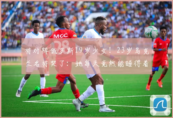 将对阵俄罗斯19岁少女！23岁乌克兰名将哭了：她每天竟然能睡得着