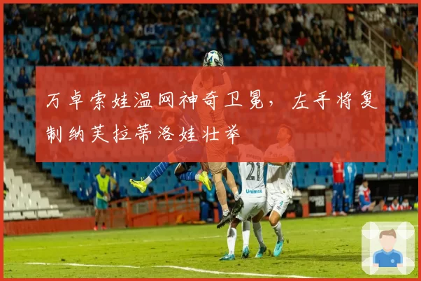 万卓索娃温网神奇卫冕,左手将复制纳芙拉蒂洛娃壮举