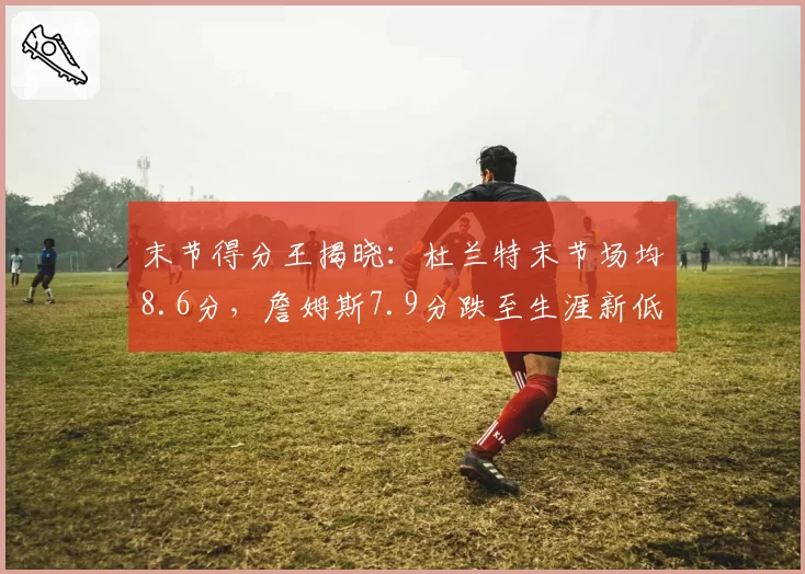 末节得分王揭晓:杜兰特末节场均8.6分,詹姆斯7.9分跌至生涯新低
