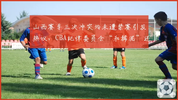 山西赛季三次冲突均未遭禁赛引发热议，CBA纪律委员会“和稀泥”还能维持多久
