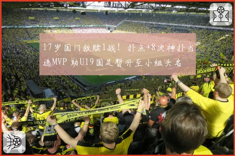 17岁国门救赎1战！扑点+8次神扑当选MVP 助U19国足暂升至小组头名