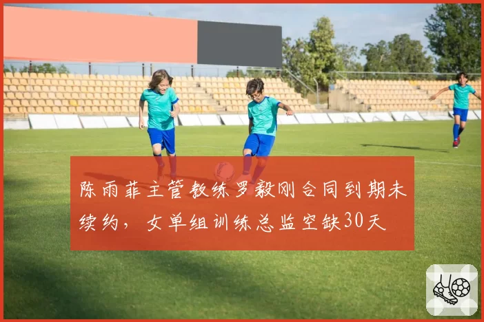 陈雨菲主管教练罗毅刚合同到期未续约，女单组训练总监空缺30天