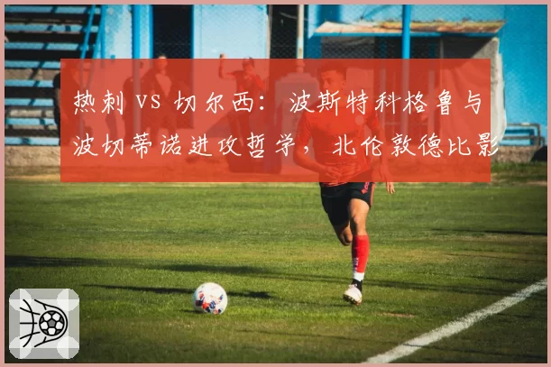 热刺 vs 切尔西:波斯特科格鲁与波切蒂诺进攻哲学,北伦敦德比影响排名