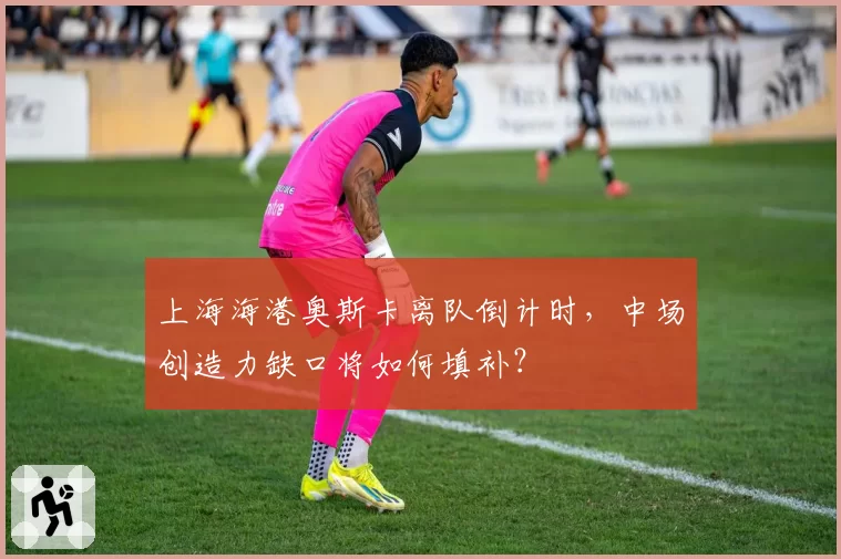 上海海港奥斯卡离队倒计时,中场创造力缺口将如何填补?