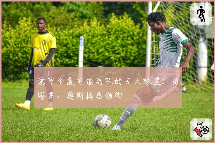 意甲今夏可能离队的五大球星:劳塔罗、奥斯梅恩领衔