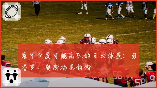 意甲今夏可能离队的五大球星：劳塔罗、奥斯梅恩领衔