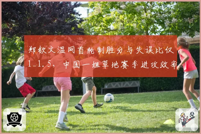 郑钦文温网首轮制胜分与失误比仅1_1.5,中国一姐草地赛季进攻效率待提升