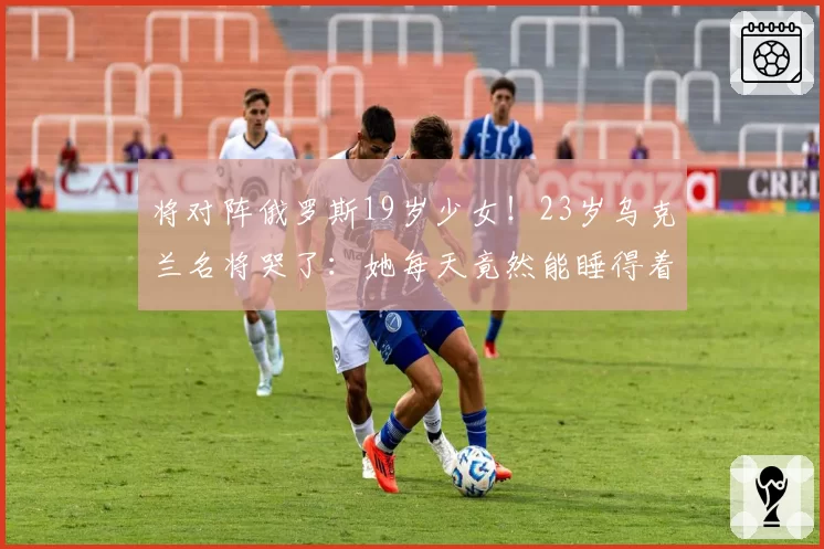 将对阵俄罗斯19岁少女！23岁乌克兰名将哭了：她每天竟然能睡得着