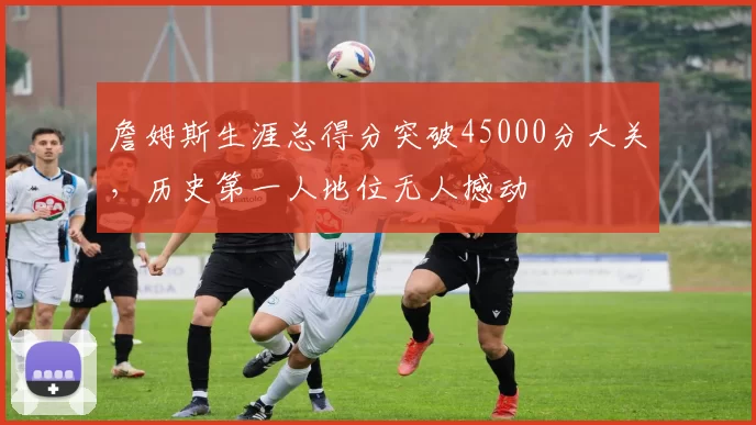 詹姆斯生涯总得分突破45000分大关,历史第一人地位无人撼动