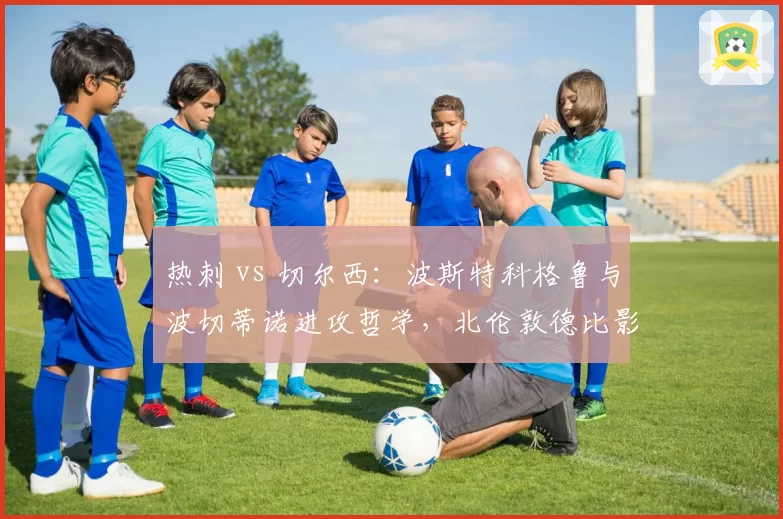 热刺 vs 切尔西:波斯特科格鲁与波切蒂诺进攻哲学,北伦敦德比影响排名