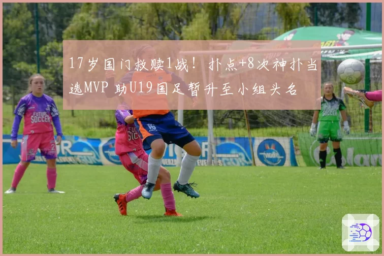 17岁国门救赎1战！扑点+8次神扑当选MVP 助U19国足暂升至小组头名