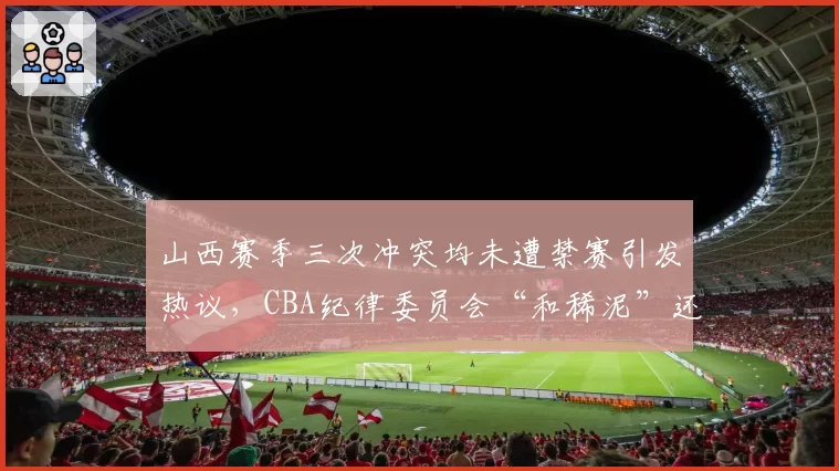 山西赛季三次冲突均未遭禁赛引发热议，CBA纪律委员会“和稀泥”还能维持多久