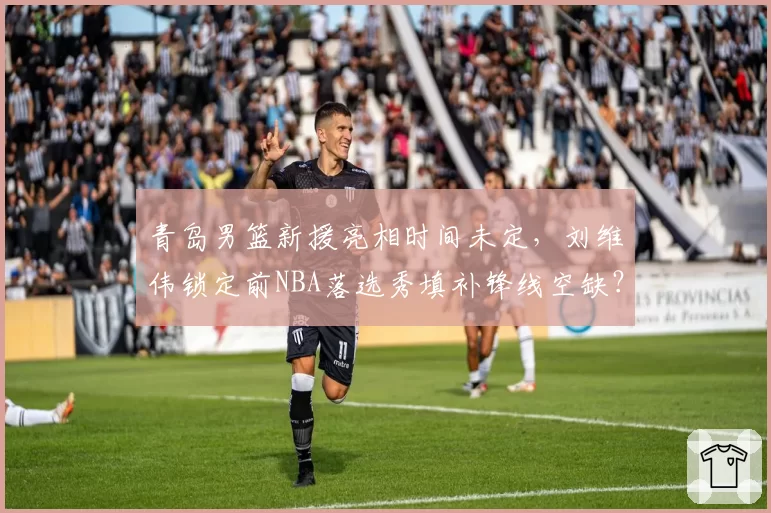 青岛男篮新援亮相时间未定，刘维伟锁定前NBA落选秀填补锋线空缺？