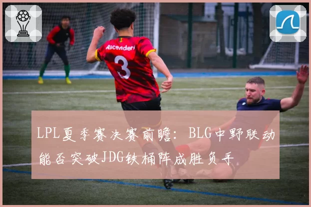 LPL夏季赛决赛前瞻：BLG中野联动能否突破JDG铁桶阵成胜负手