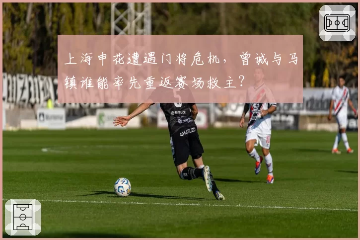 上海申花遭遇门将危机，曾诚与马镇谁能率先重返赛场救主？