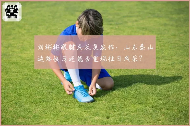 刘彬彬跟腱炎反复发作，山东泰山边路快马还能否重现往日风采？