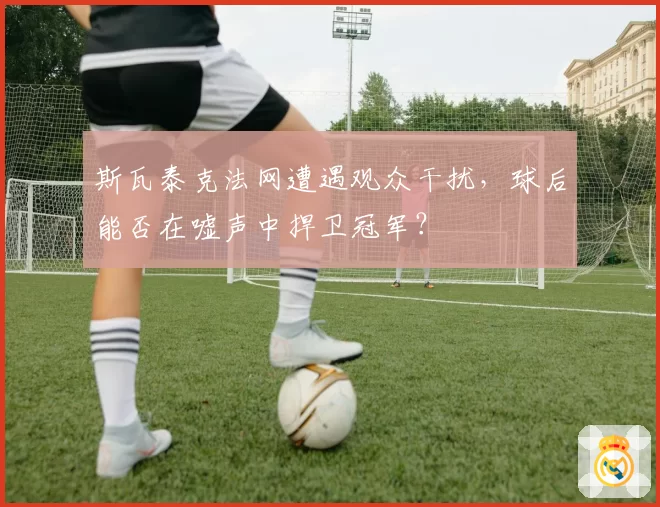 斯瓦泰克法网遭遇观众干扰，球后能否在嘘声中捍卫冠军？