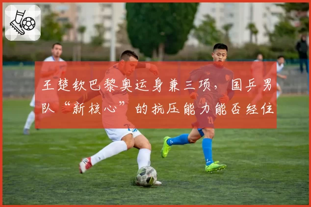 王楚钦巴黎奥运身兼三项,国乒男队“新核心”的抗压能力能否经住考验?