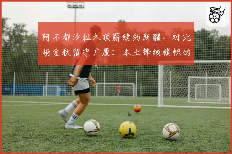 阿不都沙拉木顶薪续约新疆，对比胡金秋留守广厦：本土锋线旗帜的忠诚价值