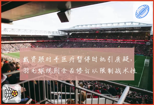 戴资颖对手医疗暂停时机引质疑，羽毛球规则会否修订以限制战术性伤停？