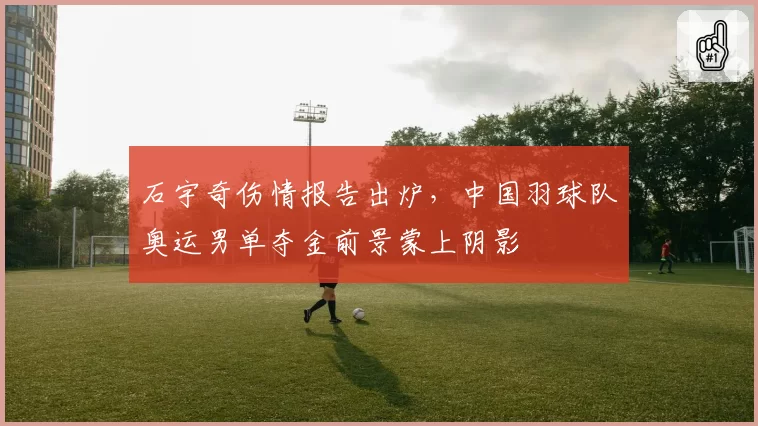 石宇奇伤情报告出炉，中国羽球队奥运男单夺金前景蒙上阴影