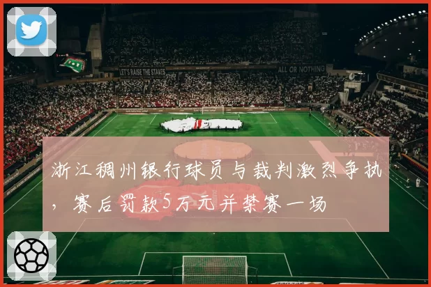 浙江稠州银行球员与裁判激烈争执,赛后罚款5万元并禁赛一场