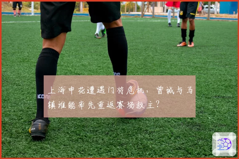 上海申花遭遇门将危机,曾诚与马镇谁能率先重返赛场救主?